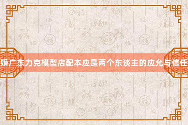 婚广东力克模型店配本应是两个东谈主的应允与信任