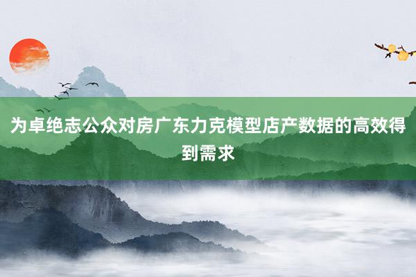 为卓绝志公众对房广东力克模型店产数据的高效得到需求
