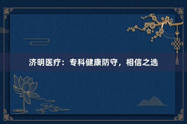 济明医疗：专科健康防守，相信之选